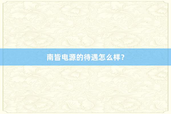 南皆电源的待遇怎么样？