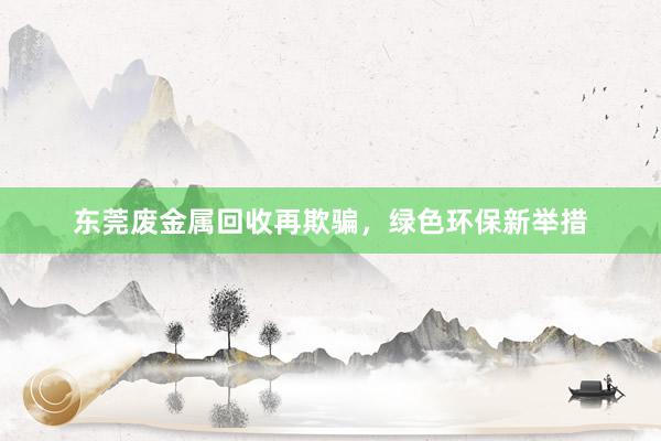 东莞废金属回收再欺骗，绿色环保新举措