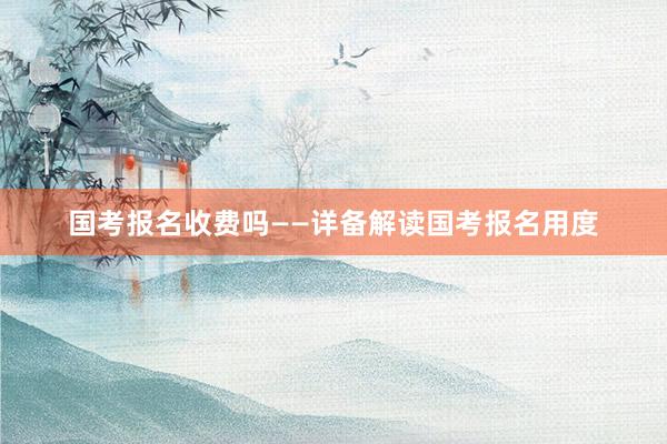 国考报名收费吗——详备解读国考报名用度