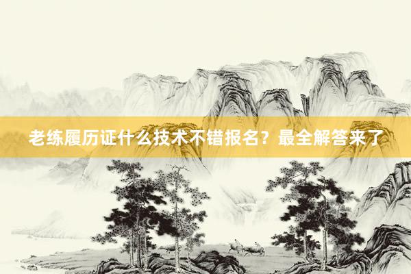 老练履历证什么技术不错报名？最全解答来了