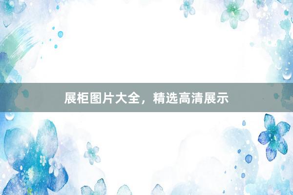 展柜图片大全，精选高清展示