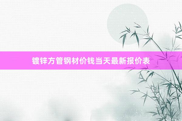 镀锌方管钢材价钱当天最新报价表